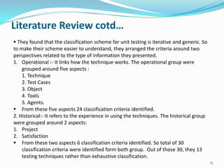 Literature Review cotd…
 They found that the classification scheme for unit testing is iterative and generic. So
to make their scheme easier to understand, they arranged the criteria around two
perspectives related to the type of information they presented.
1. Operational :- It links how the technique works. The operational group were
    grouped around five aspects :
    1. Technique
    2. Test Cases
    3. Object
    4. Tools
    5. Agents.
 From these five aspects 24 classification criteria identified.
2. Historical:- It refers to the experience in using the techniques. The historical group
were grouped around 2 aspects:
1. Project
2. Satisfaction
 From these two aspects 6 classification criteria identified. So total of 30
    classification criteria were identified form both group. Out of those 30, they 13
    testing techniques rather than exhaustive classification.
                                                                                            13
 