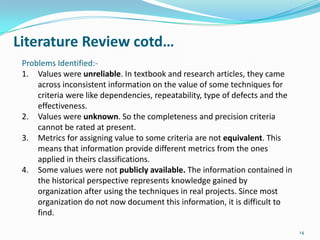 Literature Review cotd…
 Problems Identified:-
 1. Values were unreliable. In textbook and research articles, they came
     across inconsistent information on the value of some techniques for
     criteria were like dependencies, repeatability, type of defects and the
     effectiveness.
 2. Values were unknown. So the completeness and precision criteria
     cannot be rated at present.
 3. Metrics for assigning value to some criteria are not equivalent. This
     means that information provide different metrics from the ones
     applied in theirs classifications.
 4. Some values were not publicly available. The information contained in
     the historical perspective represents knowledge gained by
     organization after using the techniques in real projects. Since most
     organization do not now document this information, it is difficult to
     find.

                                                                               14
 