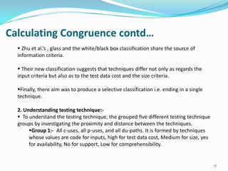 Calculating Congruence contd…
   Zhu et al.’s , glass and the white/black box classification share the source of
  information criteria.

   Their new classification suggests that techniques differ not only as regards the
  input criteria but also as to the test data cost and the size criteria.

  Finally, there aim was to produce a selective classification i.e. ending in a single
  technique.

  2. Understanding testing technique:-
   To understand the testing technique, the grouped five different testing technique
  groups by investigating the proximity and distance between the techniques.
       Group 1:- All c-uses, all p-uses, and all du-paths. It is formed by techniques
       whose values are code for inputs, high for test data cost, Medium for size, yes
       for availability, No for support, Low for comprehensibility.


                                                                                          17
 