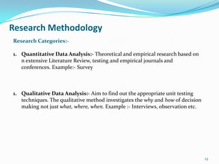 Research Methodology
Research Categories:-

1. Quantitative Data Analysis:- Theoretical and empirical research based on
   n extensive Literature Review, testing and empirical journals and
   conferences. Example:- Survey



1. Qualitative Data Analysis:- Aim to find out the appropriate unit testing
   techniques. The qualitative method investigates the why and how of decision
   making not just what, where, when. Example :- Interviews, observation etc.




                                                                                 23
 