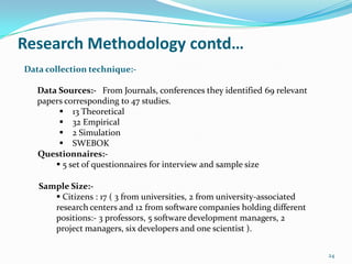 Research Methodology contd…
Data collection technique:-

   Data Sources:- From Journals, conferences they identified 69 relevant
   papers corresponding to 47 studies.
         13 Theoretical
         32 Empirical
         2 Simulation
         SWEBOK
   Questionnaires:-
        5 set of questionnaires for interview and sample size

   Sample Size:-
       Citizens : 17 ( 3 from universities, 2 from university-associated
      research centers and 12 from software companies holding different
      positions:- 3 professors, 5 software development managers, 2
      project managers, six developers and one scientist ).

                                                                            24
 