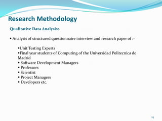 Research Methodology
Qualitative Data Analysis:-

 Analysis of structured questionnaire interview and research paper of :-

    Unit Testing Experts
    Final year students of Computing of the Universidad Politecnica de
    Madrid
     Software Development Managers
     Professors
     Scientist
     Project Managers
     Developers etc.




                                                                            25
 