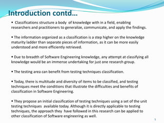 Introduction contd…
 Classifications structure a body of knowledge with in a field, enabling
researchers and practitioners to generalize, communicate, and apply the findings.

 The information organized as a classification is a step higher on the knowledge
maturity ladder than separate pieces of information, as it can be more easily
understood and more efficiently retrieved.

 Due to breadth of Software Engineering knowledge, any attempt at classifying all
knowledge would be an immense undertaking for just one research group.

 The testing area can benefit from testing techniques classification.

 Today, there is multitude and diversity of items to be classified, and testing
techniques meet the conditions that illustrate the difficulties and benefits of
classification in Software Engineering.

 They propose an initial classification of testing techniques using a set of the unit
testing techniques available today. Although it is directly applicable to testing
techniques, the approach they have followed in this research can be applied to
other classification of Software engineering as well.
                                                                                         5
 
