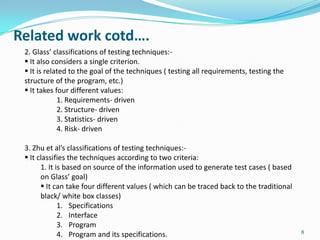 Related work cotd….
 2. Glass’ classifications of testing techniques:-
  It also considers a single criterion.
  It is related to the goal of the techniques ( testing all requirements, testing the
 structure of the program, etc.)
  It takes four different values:
             1. Requirements- driven
             2. Structure- driven
             3. Statistics- driven
             4. Risk- driven

 3. Zhu et al’s classifications of testing techniques:-
  It classifies the techniques according to two criteria:
       1. It is based on source of the information used to generate test cases ( based
       on Glass’ goal)
        It can take four different values ( which can be traced back to the traditional
       black/ white box classes)
              1. Specifications
              2. Interface
              3. Program
                                                                                           8
              4. Program and its specifications.
 