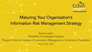 March 30, 2021
Maturing Your Organization’s
Information Risk Management Strategy
David Loshin
President, Knowledge Integrity
Program Director, Master of Information Management, University of Maryland
 