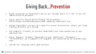 Total Endpoint Protection: #1 in EDR & Next-Gen AV
Giving Back…Prevention
o Block execution of PowerShell.exe on all systems where it’s not in use for
administrative purposes
o Force specific Parent/Child Process Relationships –
MSOffice|Wscript|Mshta|Browsers|WMI spawning Powershell.exe
o Anchor PowerShell scripts to a specific server directories, block .ps* from
running directly on a system
o Use endpoint firewall to prevent PowerShell.exe from connecting to non-
approved Ips
o Block “Bypass” “Hidden” “Download String” “WebClient” “DLLImport”
“VirtualAlloc” as a command line argument for execution by an unauthorized
user
o See #2 for allowing valid applications
 