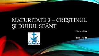MATURITATE 3 – CREȘTINUL
ȘI DUHUL SFÂNT
Florin Stoica
Ioan 16,5-15
 