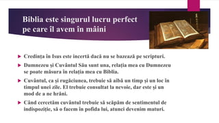 Biblia este singurul lucru perfect
pe care îl avem în mâini
 Credința în Isus este incertă dacă nu se bazează pe scripturi.
 Dumnezeu și Cuvântul Său sunt una, relația mea cu Dumnezeu
se poate măsura în relația mea cu Biblia.
 Cuvântul, ca și rugăciunea, trebuie să aibă un timp și un loc în
timpul unei zile. El trebuie consultat la nevoie, dar este și un
mod de a ne hrăni.
 Când cercetăm cuvântul trebuie să scăpăm de sentimentul de
indispoziție, să o facem în pofida lui, atunci devenim maturi.
 