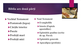 Biblia are două părți
 Vechiul Testament
Pentateuh (legea)
Cărțile istorice
Poezie
Profeții mari
Profeții mici
 Noul Testament
Evangheliile
Istorie (Faptele
apostolilor)
Epistolele pauline (scrise
de ap. Pavel)
Epistolele generale
Apocalipsa (profeție)
 
