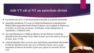 Atât VT cât și NT au autoritate divină
 Cuvântul scris al VT a fost bază pentru deciziile și acțiunile Domnului.
 Apostolii considerau VT ca pe revelația lui Dumnezeu transmisă prin
Duhul Sfânt poporului Israel (Toată Scriptura este insuflată de Dumnezeu
şi de folos ca să înveţe, să mustre, să îndrepte, să dea înţelepciune în
neprihănire, 2 Timotei 3:16).
 Așa cum Dumnezeu a trimis pe Hristos, tot așa Hristos a trimis pe
apostoli (Cum M-ai trimis Tu pe Mine în lume, aşa i-am trimis şi Eu pe ei
în lume. Ioan 17:18).
 Autorul epistolei către evrei și-a pus autoritatea comunicării adevărului
în Fiul (la sfârşitul acestor zile, ne-a vorbit prin Fiul pe care L-a pus
moştenitor al tuturor lucrurilor şi prin care a făcut şi veacurile. (Evrei
1:2).
 
