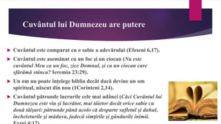 Cuvântul lui Dumnezeu are putere
 Cuvântul este comparat cu o sabie a adevărului (Efeseni 6,17).
 Cuvântul este asemănat cu un foc și un ciocan (Nu este
cuvântul Meu ca un foc, zice Domnul, şi ca un ciocan care
sfărâmă stânca? Ieremia 23:29).
 Un om nu poate înțelege biblia decât dacă devine un om
spiritual, născut din nou (1Corinteni 2,14).
 Cuvântul pătrunde lucrurile cele mai adânci (Căci Cuvântul lui
Dumnezeu este viu şi lucrător, mai tăietor decât orice sabie cu
două tăişuri: pătrunde până acolo că desparte sufletul şi duhul,
încheieturile şi măduva, judecă simţirile şi gândurile inimii.
 