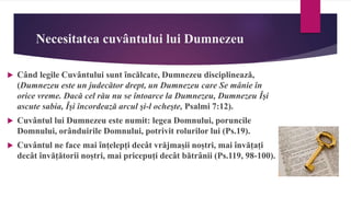 Necesitatea cuvântului lui Dumnezeu
 Când legile Cuvântului sunt încălcate, Dumnezeu disciplinează,
(Dumnezeu este un judecător drept, un Dumnezeu care Se mânie în
orice vreme. Dacă cel rău nu se întoarce la Dumnezeu, Dumnezeu Îşi
ascute sabia, Îşi încordează arcul şi-l ocheşte, Psalmi 7:12).
 Cuvântul lui Dumnezeu este numit: legea Domnului, poruncile
Domnului, orânduirile Domnului, potrivit rolurilor lui (Ps.19).
 Cuvântul ne face mai înțelepți decât vrăjmașii noștri, mai învățați
decât învățătorii noștri, mai pricepuți decât bătrânii (Ps.119, 98-100).
 