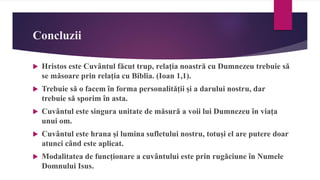 Concluzii
 Hristos este Cuvântul făcut trup, relația noastră cu Dumnezeu trebuie să
se măsoare prin relația cu Biblia. (Ioan 1,1).
 Trebuie să o facem în forma personalității și a darului nostru, dar
trebuie să sporim în asta.
 Cuvântul este singura unitate de măsură a voii lui Dumnezeu în viața
unui om.
 Cuvântul este hrana și lumina sufletului nostru, totuși el are putere doar
atunci când este aplicat.
 Modalitatea de funcționare a cuvântului este prin rugăciune în Numele
Domnului Isus.
 
