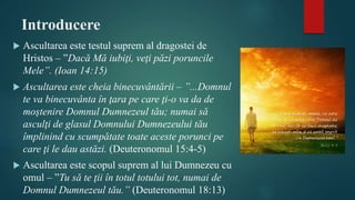 Introducere
 Ascultarea este testul suprem al dragostei de
Hristos – ”Dacă Mă iubiţi, veţi păzi poruncile
Mele”. (Ioan 14:15)
 Ascultarea este cheia binecuvântării – ”...Domnul
te va binecuvânta în ţara pe care ţi-o va da de
moştenire Domnul Dumnezeul tău; numai să
asculţi de glasul Domnului Dumnezeului tău
împlinind cu scumpătate toate aceste porunci pe
care ţi le dau astăzi. (Deuteronomul 15:4-5)
 Ascultarea este scopul suprem al lui Dumnezeu cu
omul – ”Tu să te ţii în totul totului tot, numai de
Domnul Dumnezeul tău.” (Deuteronomul 18:13)
 