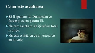 Ce nu este ascultarea
Să îi spunem lui Dumnezeu ce
facem și ce nu pentru El.
Nu este ascetism, să îți refuzi totul
și orice.
Nu este o listă cu ce ai voie și ce
nu ai voie.
 