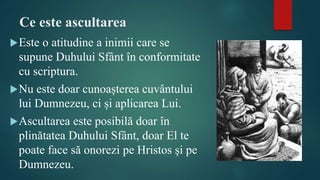Ce este ascultarea
Este o atitudine a inimii care se
supune Duhului Sfânt în conformitate
cu scriptura.
Nu este doar cunoașterea cuvântului
lui Dumnezeu, ci și aplicarea Lui.
Ascultarea este posibilă doar în
plinătatea Duhului Sfânt, doar El te
poate face să onorezi pe Hristos și pe
Dumnezeu.
 