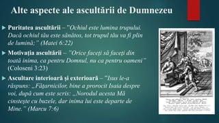 Alte aspecte ale ascultării de Dumnezeu
 Puritatea ascultării – ”Ochiul este lumina trupului.
Dacă ochiul tău este sănătos, tot trupul tău va fi plin
de lumină;” (Matei 6:22)
 Motivația ascultării – ”Orice faceţi să faceţi din
toată inima, ca pentru Domnul, nu ca pentru oameni”
(Coloseni 3:23)
 Ascultare interioară și exterioară – ”Isus le-a
răspuns: „Făţarnicilor, bine a prorocit Isaia despre
voi, după cum este scris: „Norodul acesta Mă
cinsteşte cu buzele, dar inima lui este departe de
Mine.” (Marcu 7:6)
 