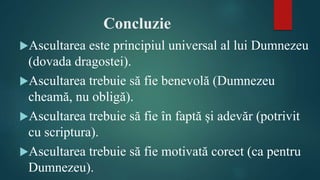 Concluzie
Ascultarea este principiul universal al lui Dumnezeu
(dovada dragostei).
Ascultarea trebuie să fie benevolă (Dumnezeu
cheamă, nu obligă).
Ascultarea trebuie să fie în faptă și adevăr (potrivit
cu scriptura).
Ascultarea trebuie să fie motivată corect (ca pentru
Dumnezeu).
 
