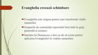 Evanghelia creează schimbare
Evanghelia este singura putere care transformă viețile
oamenilor.
Grupurile de comunități reprezintă linia întâi în grija
pastorală și creștere.
Intenția lui Dumnezeu a fost ca ele să existe pentru
aplicarea Evangheliei în vieților oamenilor.
 