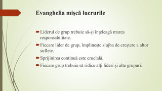Evanghelia mișcă lucrurile
Liderul de grup trebuie să-și înțeleagă marea
responsabilitate.
Fiecare lider de grup, împlinește slujba de creștere a altor
suflete.
Sprijinirea continuă este crucială.
Fiecare grup trebuie să ridice alți lideri și alte grupuri.
 