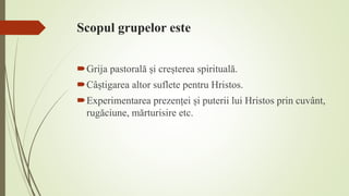 Scopul grupelor este
Grija pastorală și creșterea spirituală.
Câștigarea altor suflete pentru Hristos.
Experimentarea prezenței și puterii lui Hristos prin cuvânt,
rugăciune, mărturisire etc.
 