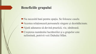 Beneficiile grupului
Nu necesită bani pentru spațiu. Se folosesc casele.
Acestea relaționează persoanele singure și dezrădăcinate.
Ajută adunarea să devină practică, vie, sănătoasă.
Creșterea numărului lucrătorilor și a grupelor este
nelimitată, potrivit voii Duhului Sfânt.
 