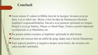 Concluzii
Acest sistem îl vedem în Biblie încă de la început: Avraam avea pe
Sara, Lot și robul său. Moise a fost învățat de Dumnezeu eficienta
împărțirii responsabilităților. David a avut prieteni spirituali tot timpul.
Daniel a avut pe Sadrac, Meșec și Abed-Nego. Estera a postit împreună
cu slujnicele ei și Mardoheu etc.
Nu putem realiza creștere și împlinire spirituală în altă formă.
Fiecare am crescut într-un astfel de grup, după cum a lucrat Dumnezeu.
Sunt aspecte pozitive și negative despre acest lucru, dar aceasta este
calea lucrării spirituale.
 