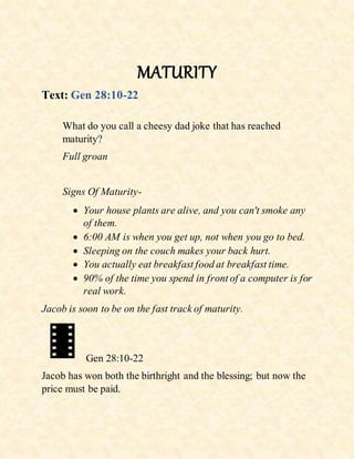 MATURITY
Text: Gen 28:10-22
What do you call a cheesy dad joke that has reached
maturity?
Full groan
Signs Of Maturity-
 Your house plants are alive, and you can't smoke any
of them.
 6:00 AM is when you get up, not when you go to bed.
 Sleeping on the couch makes your back hurt.
 You actually eat breakfast food at breakfast time.
 90% of the time you spend in front of a computer is for
real work.
Jacob is soon to be on the fast track of maturity.
Gen 28:10-22
Jacob has won both the birthright and the blessing; but now the
price must be paid.
 