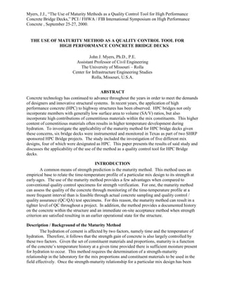 Myers, J.J., “The Use of Maturity Methods as a Quality Control Tool for High Performance
Concrete Bridge Decks,” PCI / FHWA / FIB International Symposium on High Performance
Concrete , September 25-27, 2000.
THE USE OF MATURITY METHOD AS A QUALITY CONTROL TOOL FOR
HIGH PERFORMANCE CONCRETE BRIDGE DECKS
John J. Myers, Ph.D., P.E.
Assistant Professor of Civil Engineering
The University of Missouri – Rolla
Center for Infrastructure Engineering Studies
Rolla, Missouri, U.S.A.
ABSTRACT
Concrete technology has continued to advance throughout the years in order to meet the demands
of designers and innovative structural systems. In recent years, the application of high
performance concrete (HPC) to highway structures has been observed. HPC bridges not only
incorporate members with generally low surface area to volume (SA/V) ratios, but also
incorporate high contributions of cementitious materials within the mix constituents. This higher
content of cementitious materials often results in higher temperature development during
hydration. To investigate the applicability of the maturity method for HPC bridge decks given
these concerns, six bridge decks were instrumented and monitored in Texas as part of two SHRP
sponsored HPC Bridge projects. The study included the investigation of five different mix
designs, four of which were designated as HPC. This paper presents the results of said study and
discusses the applicability of the use of the method as a quality control tool for HPC Bridge
decks.
INTRODUCTION
A common means of strength prediction is the maturity method. This method uses an
empirical base to relate the time-temperature profile of a particular mix design to its strength at
early-ages. The use of the maturity method provides a few advantages when compared to
conventional quality control specimens for strength verification. For one, the maturity method
can assess the quality of the concrete through monitoring of the time-temperature profile at a
more frequent interval than is feasible through actual concrete sampling and quality control /
quality assurance (QC/QA) test specimens. For this reason, the maturity method can result in a
tighter level of QC throughout a project. In addition, the method provides a documented history
on the concrete within the structure and an immediate on-site acceptance method when strength
criterion are satisfied resulting in an earlier operational state for the structure.
Description / Background of the Maturity Method
The hydration of cement is affected by two factors, namely time and the temperature of
hydration. Therefore, it follows that the strength gain of concrete is also largely controlled by
these two factors. Given the set of constituent materials and proportions, maturity is a function
of the concrete’s temperature history at a given time provided there is sufficient moisture present
for hydration to occur. This method requires the determination of a strength-maturity
relationship in the laboratory for the mix proportions and constituent materials to be used in the
field effectively. Once the strength-maturity relationship for a particular mix design has been
 