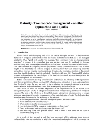 1
Maturity of source code management – another
approach to code quality
Bogusz JELINSKI
Abstract. Source code quality is often viewed only through the prism of the static analysis and good programming
practices. But there are many other code characteristics which if treated carelessly can entail loss of the entire code or
increased number of incidents in the production environment. The purpose was to depict the neglected traits of source
code management (SCM) and to propose a tool which should address some process vulnerabilities – the encapsulation,
in which the contamination of deployed code is prevented by limiting the input points and the dependency on humans
are minimized. Additionally to the tool a metric has been proposed to measure the extent to which the process is made
hermetic (SCM maturity), preventing code contamination. Finally statistical data is provided for the code integration
pattern – one of the neglected trait of SCM.
Keywords. Source code, quality, proces maturity, software process improvement, SPI, SCM.
1. Introduction
Source code is a vital company asset – it is the core of the digital business. It determines the
behavior of computer systems but is often not visible by the business staff and is not managed
explicitly. When “good code quality” is required, “the compliance with good programming
practices” is meant. It is overlooked that any perfect code can by outdated or licenses
unconsciously used by developers can obligate code’s owner to share it with the whole Internet.
The code can even be completely useless (any further change or maintenance blocked) as there
might be no knowledge or tools to compile it. Missing know-how can effectively limit the
competition between potential suppliers and can strengthen the negotiating position of the current
one. One should also know that it is technically feasible to deliver a fully functional IT solution
without having delivered the compiled part of the source code with all negative consequences for
future development and maintenance.
In less scary scenarios the way you use source code affects the efficiency of IT departments
and the user experience. If you construct 90% of code during integration or user acceptance tests
(see Section 7), either the tests are costly or the production environment is exposed to a serious
threat. All three project dimensions - cost, time, scope/quality are badly affected.
This article is based on author's experience in an implementation of the source code
management process (SCM) in a large telecommunication company using hundreds of computer
systems. The goal of the effort was to depict both threats arising from mismanagement of source
code and ways to avoid negative consequences of the materialization of risks. The following key
questions were formulated at the beginning of the research:
1. What configuration items should be managed to protect the source code?
2. What are the aspects of code quality?
3. What are the risks of a mismanagement?
4. How to design the SCM process in order to address these risks?
5. Can a performance indicator be proposed for the process?
6. Are there any other vital process metrics? For example – how much of the code is
constructed during tests?
As a result of the research a tool has been proposed, which addresses some process
vulnerabilities – the encapsulation, in which the contamination of deployed code is prevented by
 