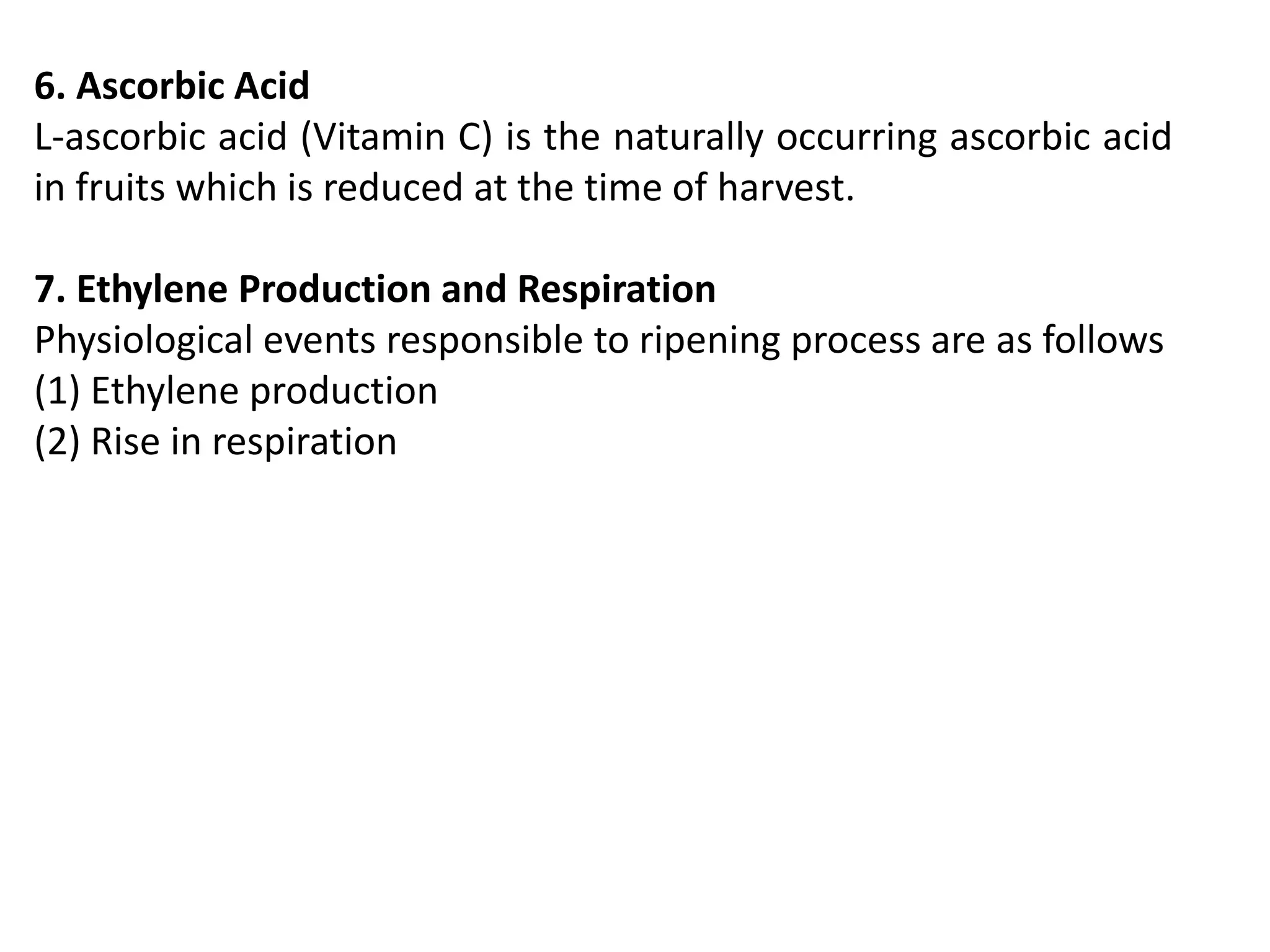 6. Ascorbic Acid
L-ascorbic acid (Vitamin C) is the naturally occurring ascorbic acid
in fruits which is reduced at the time of harvest.
7. Ethylene Production and Respiration
Physiological events responsible to ripening process are as follows
(1) Ethylene production
(2) Rise in respiration
 