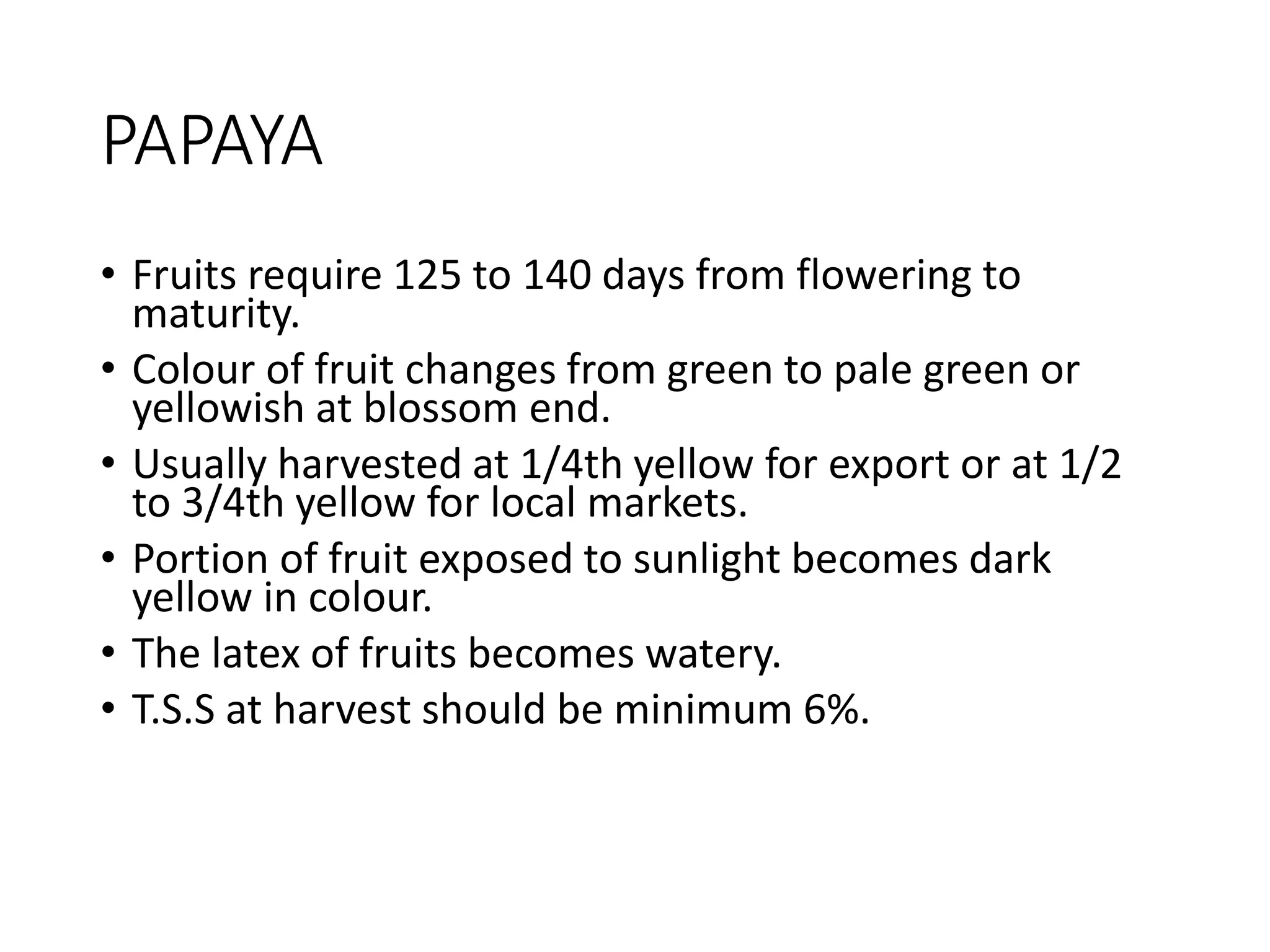 PAPAYA
• Fruits require 125 to 140 days from flowering to
maturity.
• Colour of fruit changes from green to pale green or
yellowish at blossom end.
• Usually harvested at 1/4th yellow for export or at 1/2
to 3/4th yellow for local markets.
• Portion of fruit exposed to sunlight becomes dark
yellow in colour.
• The latex of fruits becomes watery.
• T.S.S at harvest should be minimum 6%.
 
