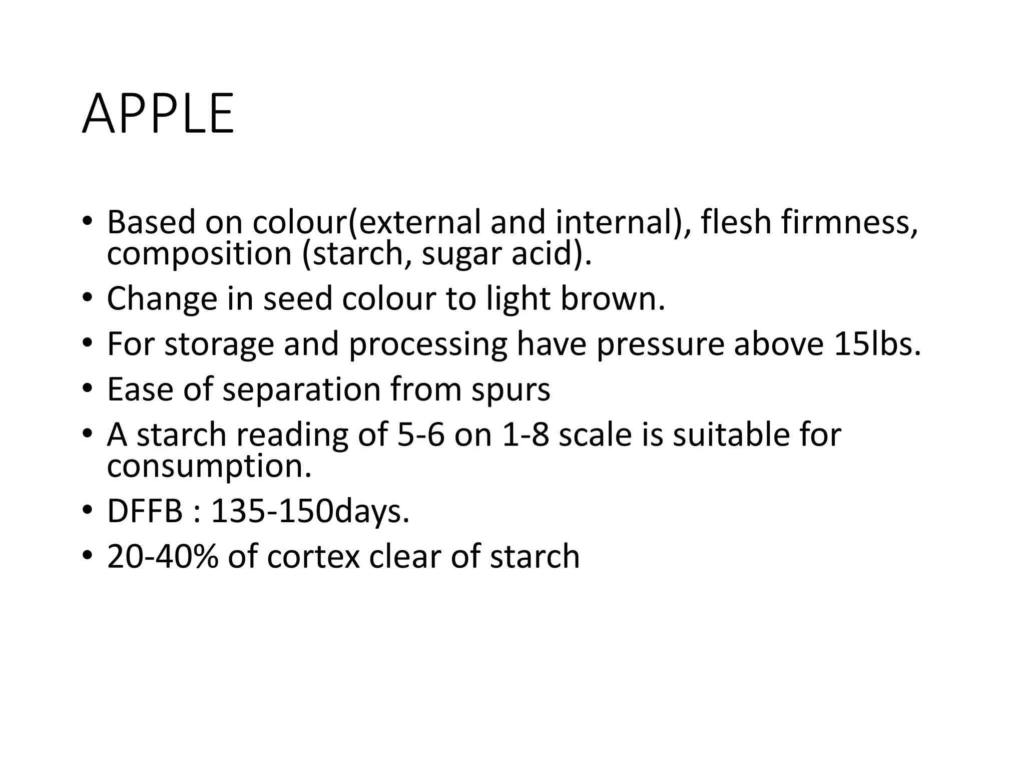 APPLE
• Based on colour(external and internal), flesh firmness,
composition (starch, sugar acid).
• Change in seed colour to light brown.
• For storage and processing have pressure above 15lbs.
• Ease of separation from spurs
• A starch reading of 5-6 on 1-8 scale is suitable for
consumption.
• DFFB : 135-150days.
• 20-40% of cortex clear of starch
 