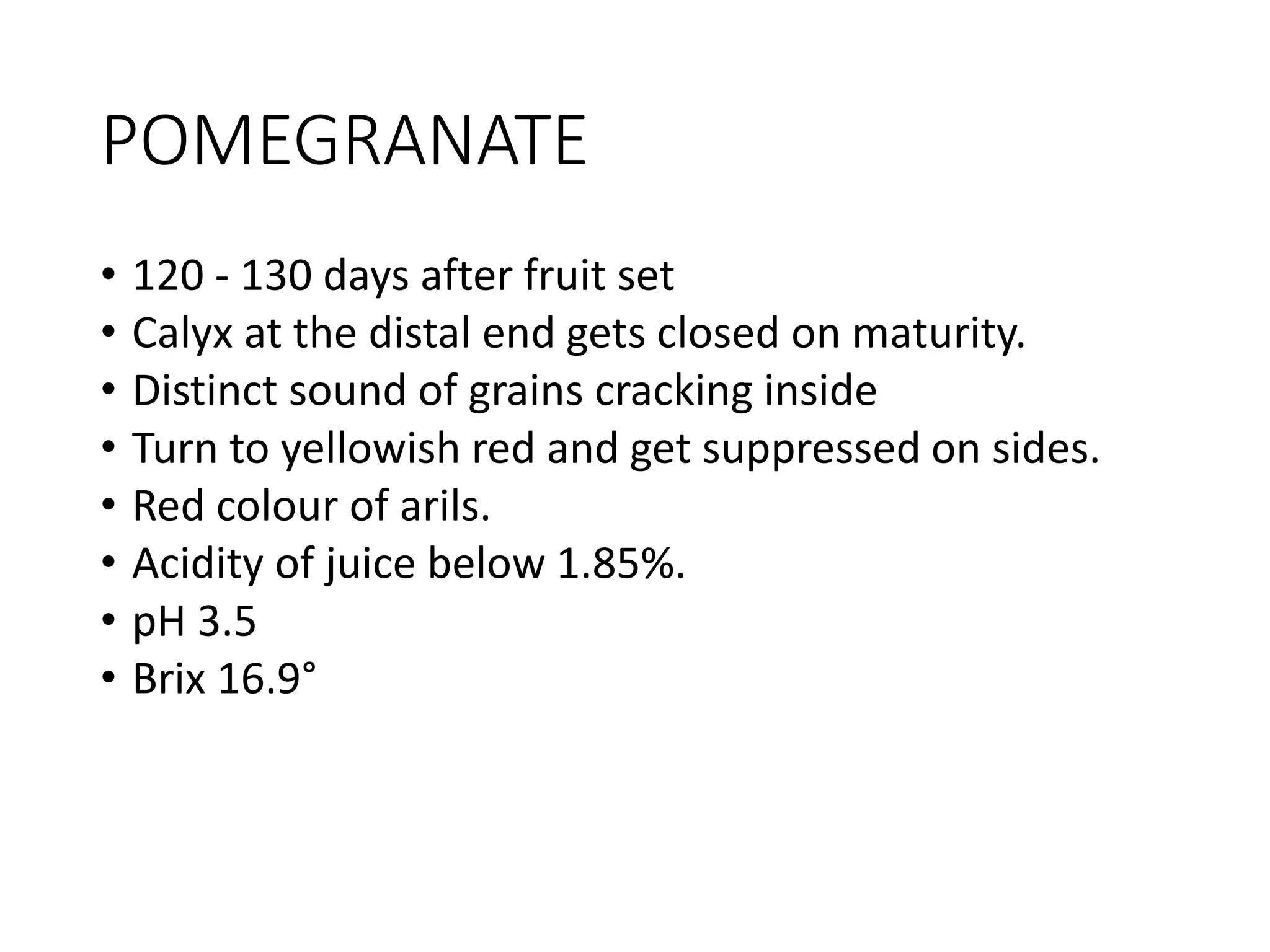 POMEGRANATE
• 120 - 130 days after fruit set
• Calyx at the distal end gets closed on maturity.
• Distinct sound of grains cracking inside
• Turn to yellowish red and get suppressed on sides.
• Red colour of arils.
• Acidity of juice below 1.85%.
• pH 3.5
• Brix 16.9°
 
