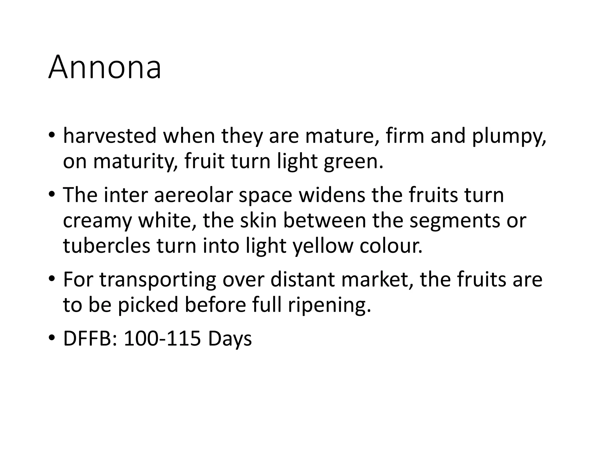Annona
• harvested when they are mature, firm and plumpy,
on maturity, fruit turn light green.
• The inter aereolar space widens the fruits turn
creamy white, the skin between the segments or
tubercles turn into light yellow colour.
• For transporting over distant market, the fruits are
to be picked before full ripening.
• DFFB: 100-115 Days
 