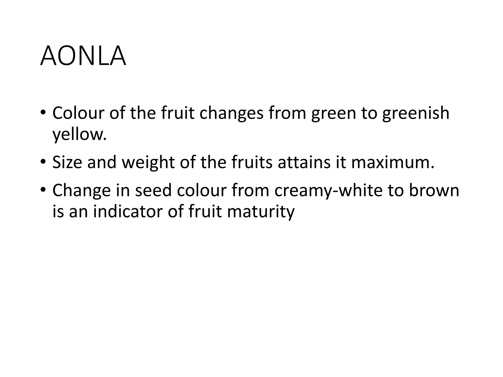 AONLA
• Colour of the fruit changes from green to greenish
yellow.
• Size and weight of the fruits attains it maximum.
• Change in seed colour from creamy-white to brown
is an indicator of fruit maturity
 