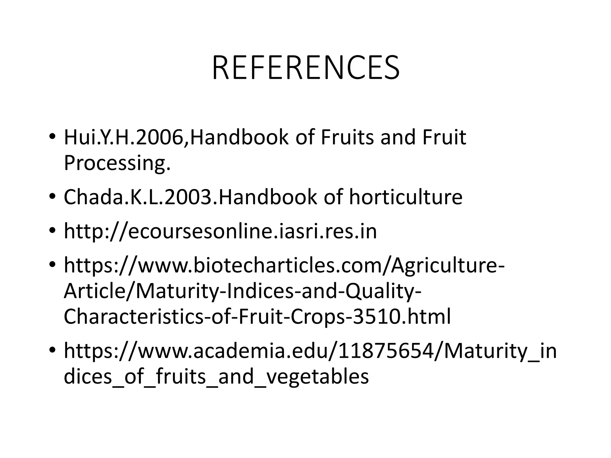 REFERENCES
• Hui.Y.H.2006,Handbook of Fruits and Fruit
Processing.
• Chada.K.L.2003.Handbook of horticulture
• http://ecoursesonline.iasri.res.in
• https://www.biotecharticles.com/Agriculture-
Article/Maturity-Indices-and-Quality-
Characteristics-of-Fruit-Crops-3510.html
• https://www.academia.edu/11875654/Maturity_in
dices_of_fruits_and_vegetables
 