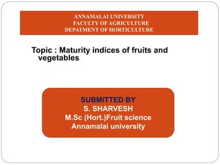 Topic : Maturity indices of fruits and
vegetables
SUBMITTED BY
S. SHARVESH
M.Sc (Hort.)Fruit science
Annamalai university
ANNAMALAI UNIVERSITY
FACULTY OF AGRICULTURE
DEPATMENT OF HORTICULTURE
 
