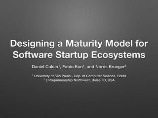 Designing a Maturity Model for
Software Startup Ecosystems
Daniel Cukier1, Fabio Kon1, and Norris Krueger2
1 University of São Paulo - Dep. of Computer Science, Brazil
2 Entrepreneurship Northwest, Boise, ID, USA
 