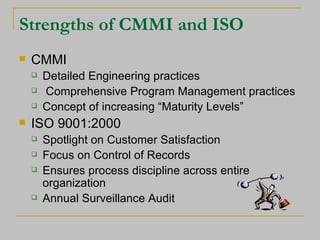 Strengths of CMMI and ISO CMMI Detailed Engineering practices Comprehensive Program Management practices Concept of increasing “Maturity Levels” ISO 9001:2000 Spotlight on Customer Satisfaction Focus on Control of Records Ensures process discipline across entire organization Annual Surveillance Audit 