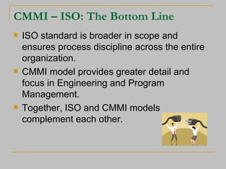 CMMI – ISO: The Bottom Line ISO standard is broader in scope and ensures process discipline across the entire organization. CMMI model provides greater detail and focus in Engineering and Program Management. Together, ISO and CMMI models complement each other. 