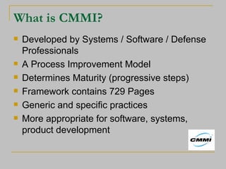 What is CMMI? Developed by Systems / Software / Defense Professionals A Process Improvement Model Determines Maturity (progressive steps) Framework contains 729 Pages Generic and specific practices More appropriate for software, systems, product development 