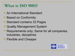 What is ISO 9001? An International Standard Based on Conformity Standard contains 33 Pages Quality Management System Requirements only; Same for all companies, industries, disciplines Flexible and Cheaper 