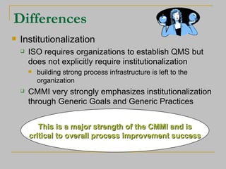 Differences Institutionalization ISO requires organizations to establish QMS but does not explicitly require institutionalization building strong process infrastructure is left to the organization CMMI very strongly emphasizes institutionalization through Generic Goals and Generic Practices This is a major strength of the CMMI and is critical to overall process improvement success 