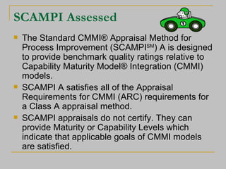 SCAMPI Assessed The Standard CMMI® Appraisal Method for Process Improvement (SCAMPI SM ) A is designed to provide benchmark quality ratings relative to Capability Maturity Model® Integration (CMMI) models. SCAMPI A satisfies all of the Appraisal Requirements for CMMI (ARC) requirements for a Class A appraisal method. SCAMPI appraisals do not certify. They can provide Maturity or Capability Levels which indicate that applicable goals of CMMI models are satisfied. 