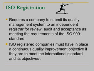 ISO Registration Requires a company to submit its quality management system to an independent registrar for review, audit and acceptance as meeting the requirements of the ISO 9001 standard. ISO registered companies must have in place a continuous quality improvement objective if they are to meet the international standard and its objectives . 