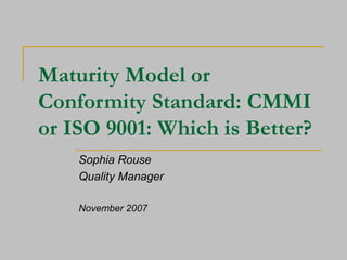 Maturity Model or Conformity Standard: CMMI or ISO 9001: Which is Better? Sophia Rouse Quality Manager November 2007 