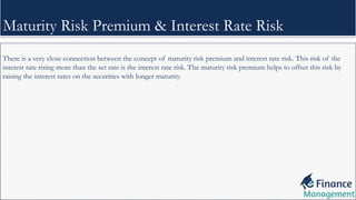 There is a very close connection between the concept of maturity risk premium and interest rate risk. This risk of the
interest rate rising more than the set rate is the interest rate risk. The maturity risk premium helps to offset this risk by
raising the interest rates on the securities with longer maturity.
Maturity Risk Premium & Interest Rate Risk