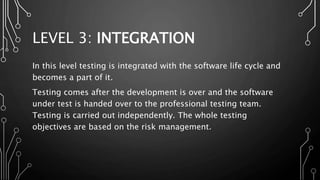 LEVEL 3: INTEGRATION
In this level testing is integrated with the software life cycle and
becomes a part of it.
Testing comes after the development is over and the software
under test is handed over to the professional testing team.
Testing is carried out independently. The whole testing
objectives are based on the risk management.
 