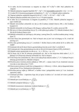 91. Iz ta?ke A(-5,4) konstruisane su tangente na elipsu                                    . Na?i jedna?ine tih
     tangenti.
 92. Odrediti jedna?inu tangente hiperbole                     , koja je paralelna sa pravom
 93. Iz ta?ke P(3,2) konstruisanetangente na hiperbolu                     . Odrediti njihove jedna?ine.
 94. Napisati jedna?ine zajedni?kh tangenti krivih                          i                       .
95. Napisati jedna?inu parabole ako je prava 3x+y+3=0 njena tangenta.
96. Iz ta?ke S(-2,-2) konstruisane su tangente na parabolu                     . Odrediti jedna?inu tangente i
    ugao izme?u njih.
97. Odrediti ?etvoro?lani aritmeti?ki niz ako je zbir kvadrata srednjih ?lanova 468, a zbir kvadrata
    krajnjih 612.
98. Odrediti aritmeti?ki niz kod koga je zbir drugog i sedmog ?lana 25, a njihov proizvod 100.
99. Zbir prva tri ?lana aritmeti?kog niza je 15, a zbir njihovog kvadrata 173. Odrediti dvadeseti ?lan i
    zbir prvih dvadeset ?lanova niza.
100.Odrediti aritmeti?ki niz kod koga je zbir petog i osmog ?lana 28, a razlika kvadrata petog i tre?eg
    ?lana 72.
101.?etiri broja ?ine geometrijski niz. Na?i te brojeve ako je prvi ve?i od drugog za 36, a tre?i od
    ?etvrtog za 4.
102.Prvi ?lan geometrijskog niza je 5, a koli?nik 3. Koliko ?lanova treba sabrati da bi se dobio zbir
    16400?
103.Izra?unati zbir prvih deset ?lanova geometrijskog niza ako je prvi ?lan 3, a koli?nik 2.
104.Uzra?unati prvi ?lan geometrijskog niza ako je zbir prvih dvanaest ?lanova 8190, a koli?nik 2.
105.Odrediti rastu?i geometrijski niz ako je                                     .
106.Tri broja, ?iji je zbir 26 obrazuju geometrijski niz. Ako se tim brojevima doda redom 1, 6 i 3
    dobijaju se tri broja koja obrazuju aritmeti?ki niz. Na?i te brojeve.
107.?etiri broja ?ine aritmeti?ki niz. Ako se od svakog broja oduzme redom 2, 7, 9 i 5 dobijeni brojevi
    obrazuju geometrijski niz. Odrediti te brojeve.
108.Povr?ina prave trostrane prizme jednaka je 1440           , a njena visina 16 cm. Izra?unati osnovne
    ivice ako se one odnose kao 17:10:9.
109.Osnova prave prizme je romb ?ije su dijagonale                                      , dok je dijagonala bo?ne
    strane prizme 39 cm. Izra?unati povr?inu prizme.
110.Povr?ina pravog valjka je               , a razlika visine i polupre?nika osnove je 3 cm. Izra?unati
    zapreminu valjka.
111.Izra?unati povr?inu i zapreminu kupe ako je njena izvodnica za 1 cm du?a od visine a pre?nik
    osnove je 1 dm.
112.Odrediti prvi izvod funkcije                     .

113.Odrediti asimptote funkcije              .

114.Odrediti monotonost i ekstremne vrednosti funkcije                .
115.Odrediti prvi izvod funkcije                 .
 